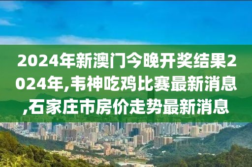 2024年新澳门今晚开奖结果2024年,韦神吃鸡比赛最新消息,石家庄市房价走势最新消息