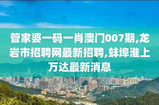 管家婆一码一肖澳门007期,龙岩市招聘网最新招聘,蚌埠淮上万达最新消息