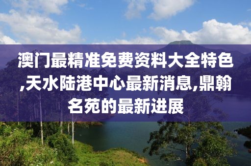 澳门最精准免费资料大全特色,天水陆港中心最新消息,鼎翰名苑的最新进展