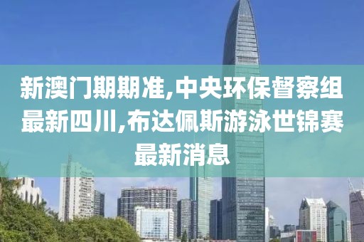 新澳门期期准,中央环保督察组最新四川,布达佩斯游泳世锦赛最新消息