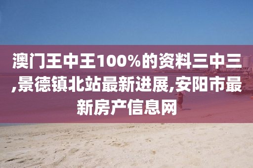 澳门王中王100%的资料三中三,景德镇北站最新进展,安阳市最新房产信息网