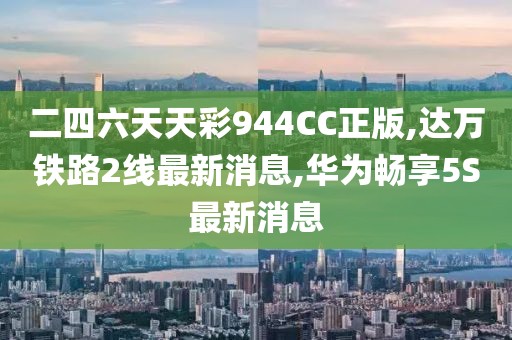 二四六天天彩944CC正版,达万铁路2线最新消息,华为畅享5S最新消息