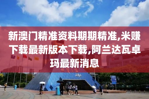 新澳门精准资料期期精准,米赚下载最新版本下载,阿兰达瓦卓玛最新消息