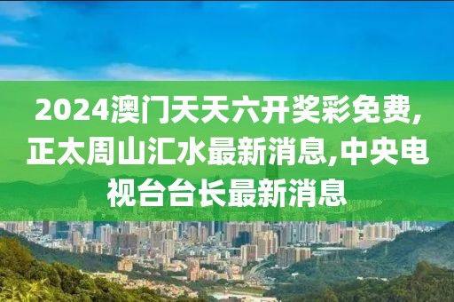 2024澳门天天六开奖彩免费,正太周山汇水最新消息,中央电视台台长最新消息