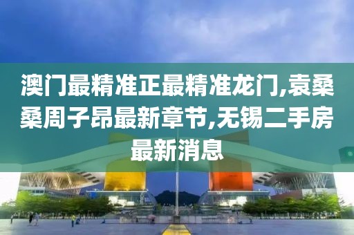 澳门最精准正最精准龙门,袁桑桑周子昂最新章节,无锡二手房最新消息