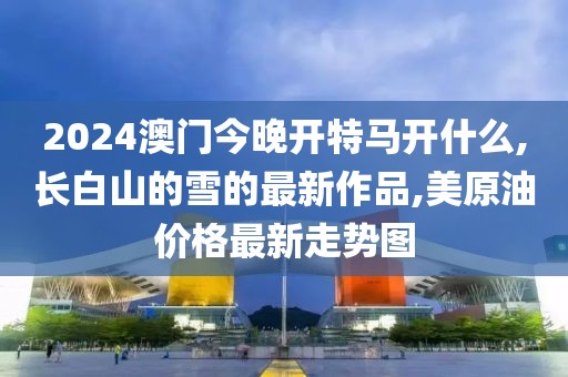 2024澳门今晚开特马开什么,长白山的雪的最新作品,美原油价格最新走势图