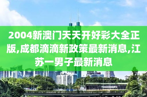 2004新澳门天天开好彩大全正版,成都滴滴新政策最新消息,江苏一男子最新消息