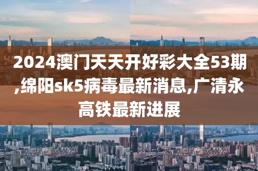 2024澳门天天开好彩大全53期,绵阳sk5病毒最新消息,广清永高铁最新进展