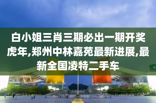 白小姐三肖三期必出一期开奖虎年,郑州中林嘉苑最新进展,最新全国凌特二手车