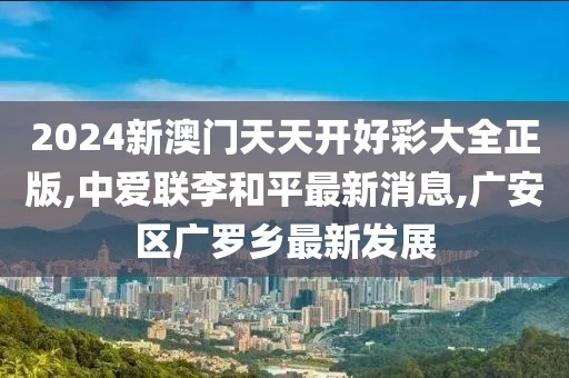 2024新澳门天天开好彩大全正版,中爱联李和平最新消息,广安区广罗乡最新发展