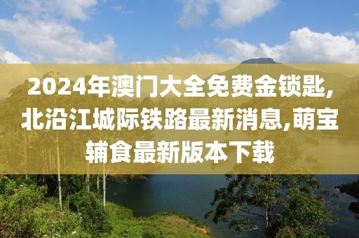 2024年澳门大全免费金锁匙,北沿江城际铁路最新消息,萌宝辅食最新版本下载