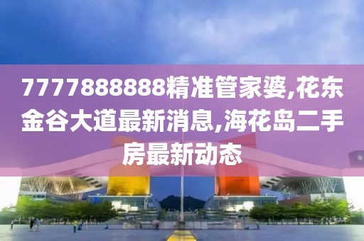 7777888888精准管家婆,花东金谷大道最新消息,海花岛二手房最新动态