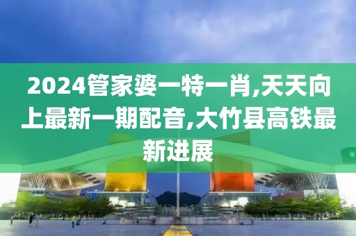 2024管家婆一特一肖,天天向上最新一期配音,大竹县高铁最新进展