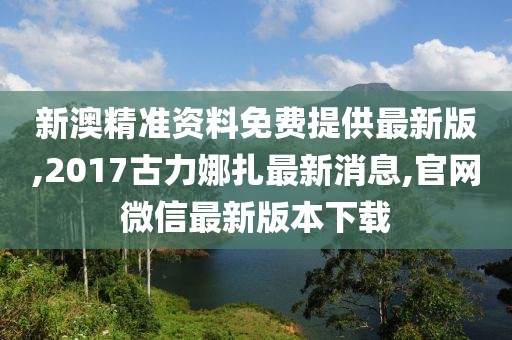 新澳精准资料免费提供最新版,2017古力娜扎最新消息,官网微信最新版本下载