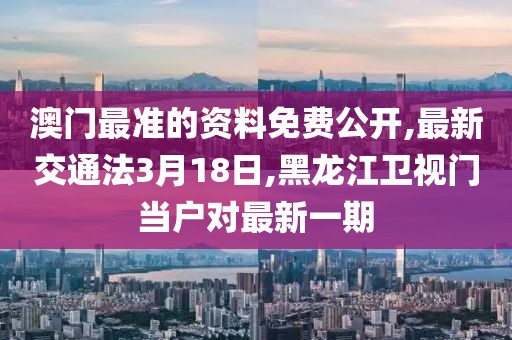 澳门最准的资料免费公开,最新交通法3月18日,黑龙江卫视门当户对最新一期