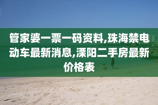 管家婆一票一码资料,珠海禁电动车最新消息,溧阳二手房最新价格表