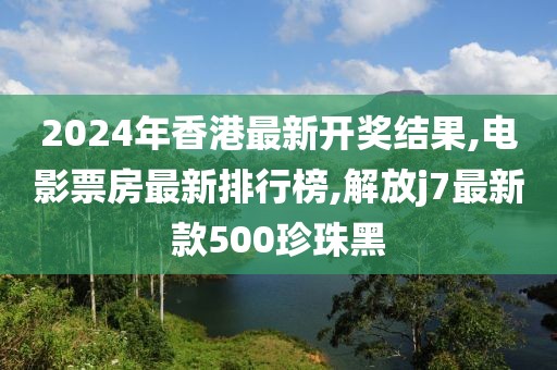 2024年香港最新开奖结果,电影票房最新排行榜,解放j7最新款500珍珠黑