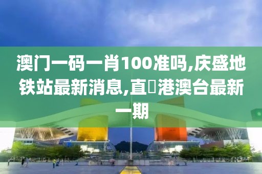 澳门一码一肖100准吗,庆盛地铁站最新消息,直墦港澳台最新一期