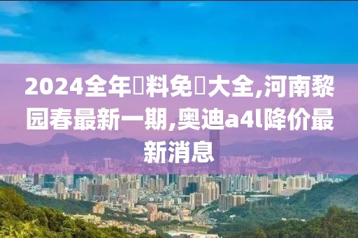 2024全年資料免費大全,河南黎园春最新一期,奥迪a4l降价最新消息