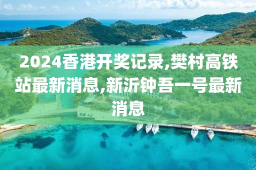 2024香港开奖记录,樊村高铁站最新消息,新沂钟吾一号最新消息