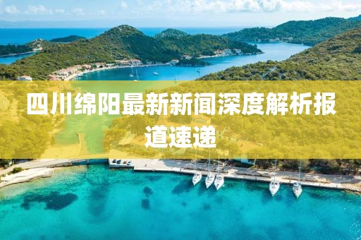 四川绵阳最新新闻深度解析报道速递