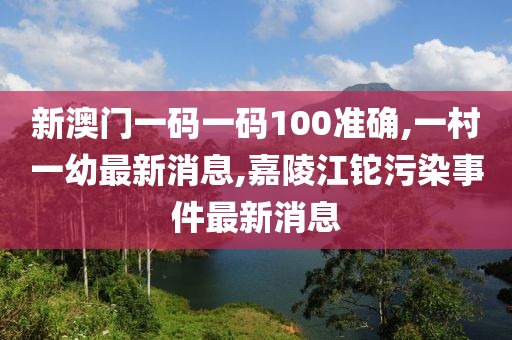 新澳门一码一码100准确,一村一幼最新消息,嘉陵江铊污染事件最新消息