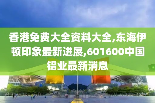 香港免费大全资料大全,东海伊顿印象最新进展,601600中国铝业最新消息