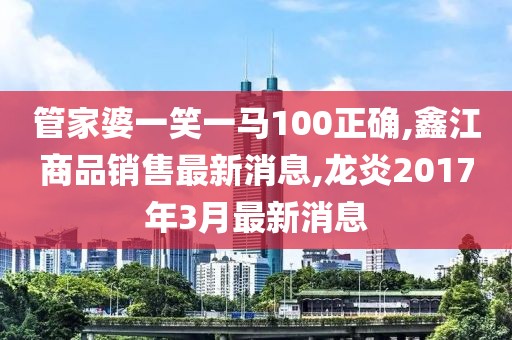 管家婆一笑一马100正确,鑫江商品销售最新消息,龙炎2017年3月最新消息