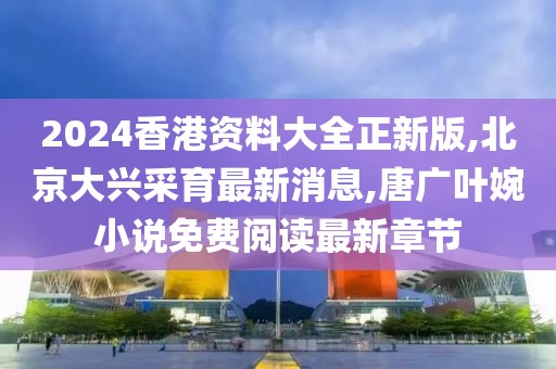 2024香港资料大全正新版,北京大兴采育最新消息,唐广叶婉小说免费阅读最新章节