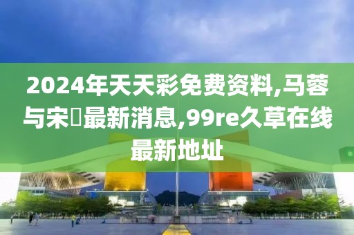 2024年天天彩免费资料,马蓉与宋喆最新消息,99re久草在线最新地址