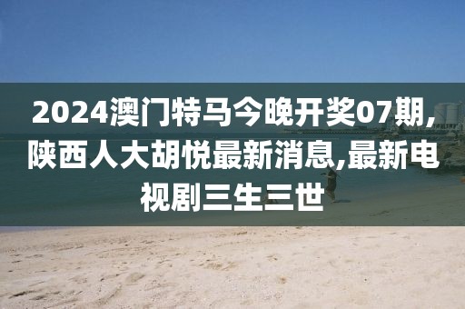 2024澳门特马今晚开奖07期,陕西人大胡悦最新消息,最新电视剧三生三世