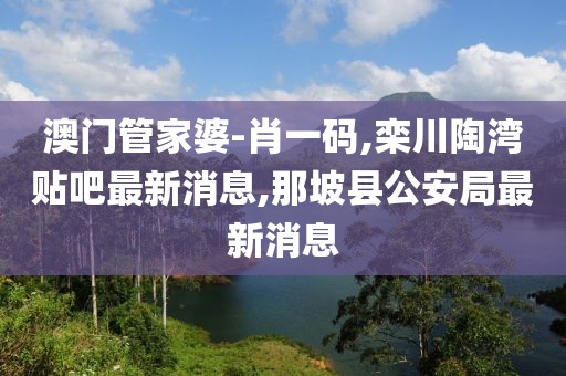 澳门管家婆-肖一码,栾川陶湾贴吧最新消息,那坡县公安局最新消息