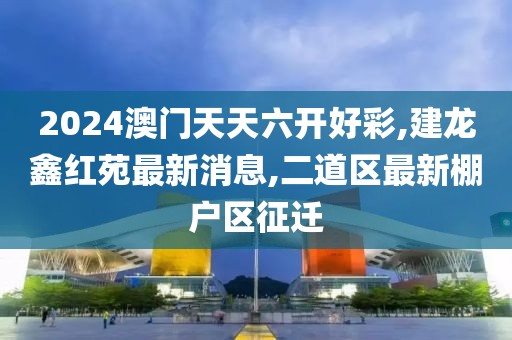 2024澳门天天六开好彩,建龙鑫红苑最新消息,二道区最新棚户区征迁