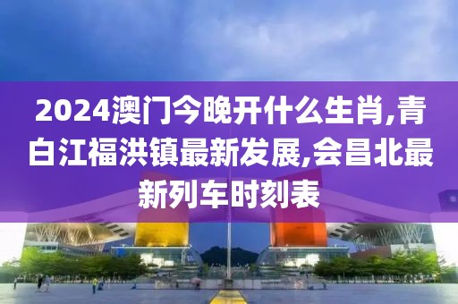 2024澳门今晚开什么生肖,青白江福洪镇最新发展,会昌北最新列车时刻表