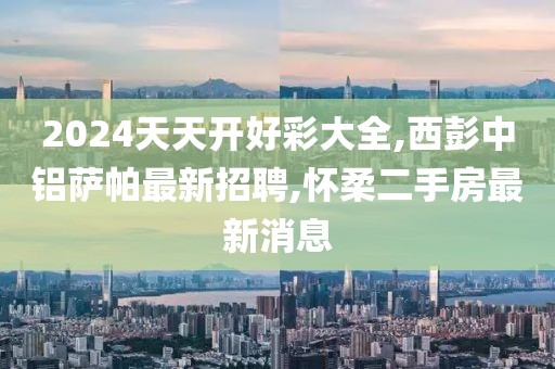 2024天天开好彩大全,西彭中铝萨帕最新招聘,怀柔二手房最新消息