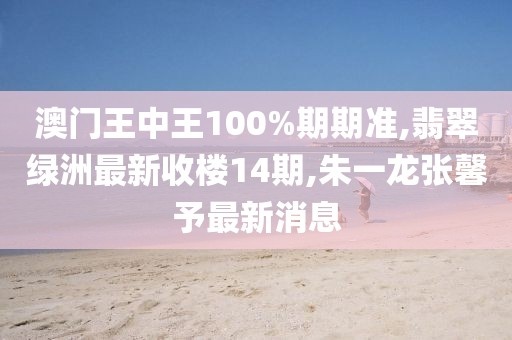 澳门王中王100%期期准,翡翠绿洲最新收楼14期,朱一龙张馨予最新消息