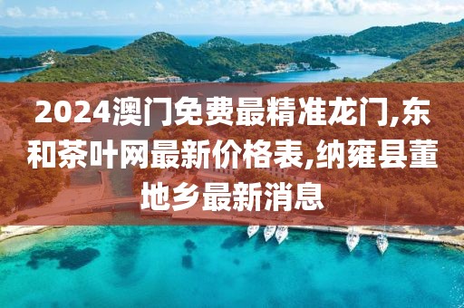 2024澳门免费最精准龙门,东和茶叶网最新价格表,纳雍县董地乡最新消息