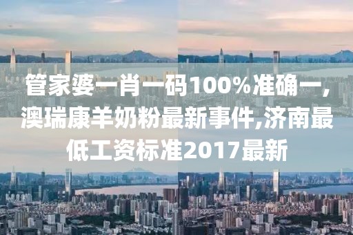 管家婆一肖一码100%准确一,澳瑞康羊奶粉最新事件,济南最低工资标准2017最新