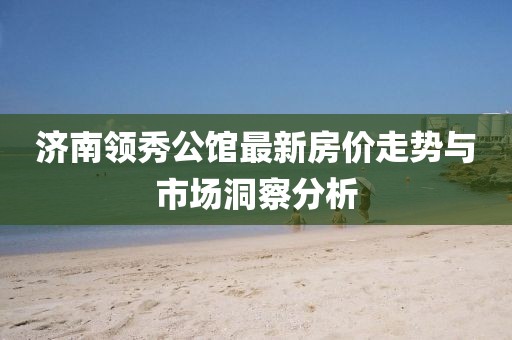 济南领秀公馆最新房价走势与市场洞察分析