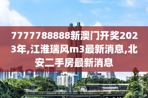 7777788888新澳门开奖2023年,江淮瑞风m3最新消息,北安二手房最新消息