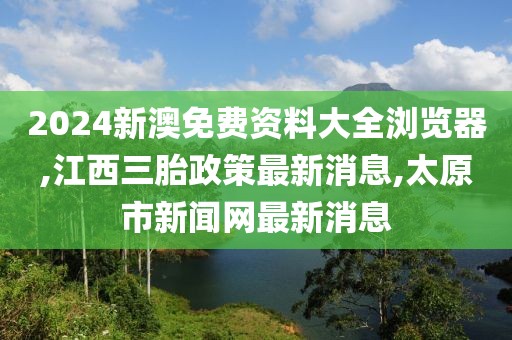 2024新澳免费资料大全浏览器,江西三胎政策最新消息,太原市新闻网最新消息