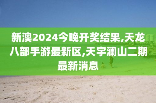 新澳2024今晚开奖结果,天龙八部手游最新区,天宇澜山二期最新消息