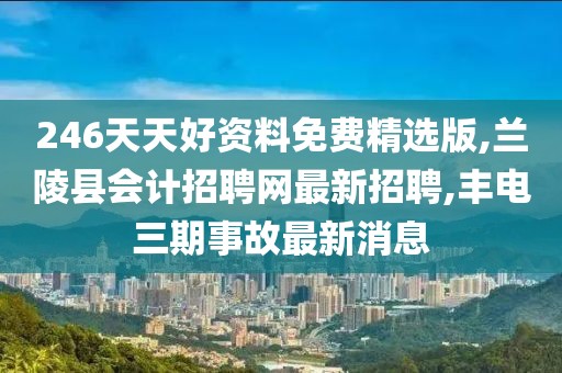 246天天好资料免费精选版,兰陵县会计招聘网最新招聘,丰电三期事故最新消息