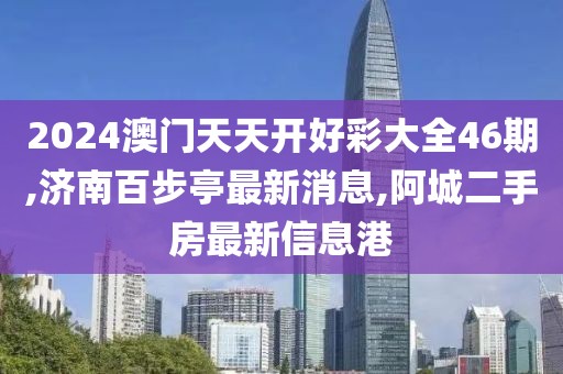 2024澳门天天开好彩大全46期,济南百步亭最新消息,阿城二手房最新信息港