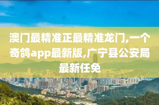 澳门最精准正最精准龙门,一个奇鸽app最新版,广宁县公安局最新任免