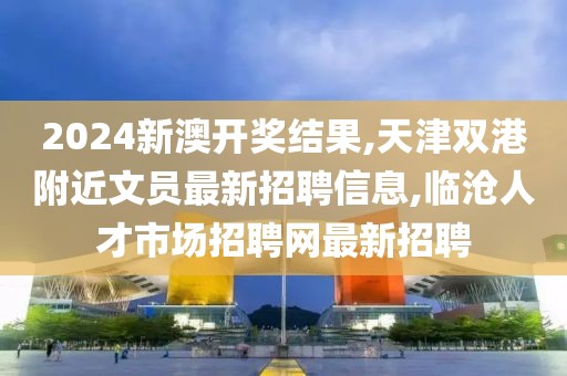 2024新澳开奖结果,天津双港附近文员最新招聘信息,临沧人才市场招聘网最新招聘