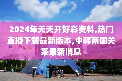 2024年天天开好彩资料,热门直播下载最新版本,中韩两国关系最新消息