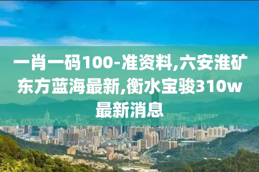 一肖一码100-准资料,六安淮矿东方蓝海最新,衡水宝骏310w最新消息