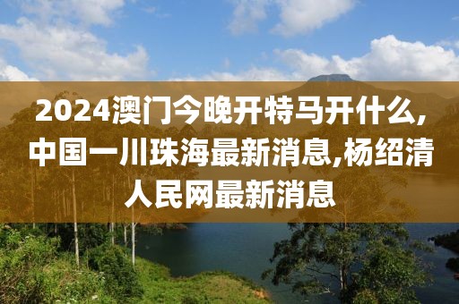 2024澳门今晚开特马开什么,中国一川珠海最新消息,杨绍清人民网最新消息