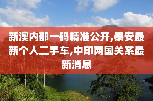 新澳内部一码精准公开,泰安最新个人二手车,中印两国关系最新消息